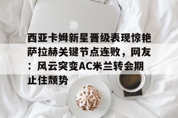 包含西亚卡姆新星晋级表现惊艳萨拉赫关键节点连败，网友：风云突变AC米兰转会期止住颓势的词条-九游娱乐官方